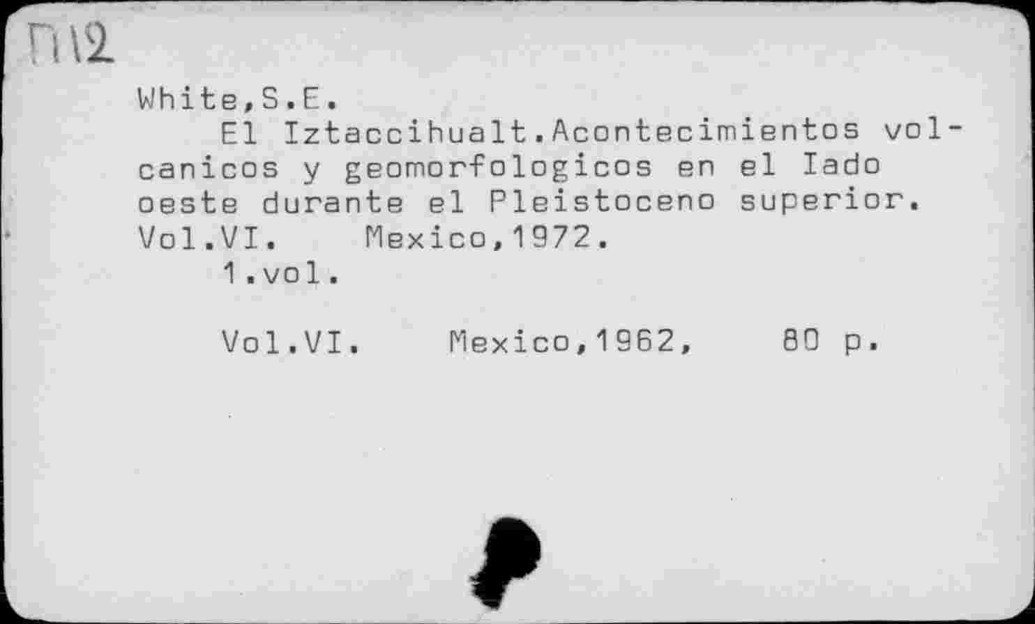 ﻿Fi\SL
White,S.Е.
El Iztaccihualt.Acontecimientos vol-canicos y geomorfologicos en el lado oeste durante el Pleistocene superior. Vol.VI. Mexico,1972.
1.vol.
Vol.VI. Mexico,1962,	80 p.